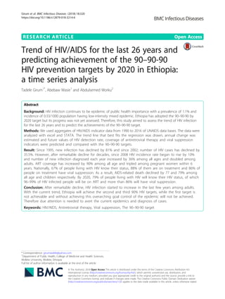 RESEARCH ARTICLE Open Access
Trend of HIV/AIDS for the last 26 years and
predicting achievement of the 90–90-90
HIV prevention targets by 2020 in Ethiopia:
a time series analysis
Tadele Girum1*
, Abebaw Wasie1
and Abdulsemed Worku2
Abstract
Background: HIV infection continues to be epidemic of public health importance with a prevalence of 1.1% and
incidence of 0.33/1000 population having low-intensity mixed epidemic. Ethiopia has adopted the 90–90-90 by
2020 target but its progress was not yet assessed. Therefore, this study aimed to assess the trend of HIV infection
for the last 26 years and to predict the achievements of the 90–90-90 target.
Methods: We used aggregates of HIV/AIDS indicator data from 1990 to 2016 of UNAIDS data bases. The data were
analyzed with excel and STATA. The trend line that best fits the regression was drawn, annual change was
estimated and future values of HIV detection rate, coverage of antiretroviral therapy and viral suppression
indicators were predicted and compared with the 90–90-90 targets.
Result: Since 1995, new infection has declined by 81% and since 2002; number of HIV cases has declined by
35.5%. However, after remarkable decline for decades, since 2008 HIV incidence rate began to rise by 10%
and number of new infection diagnosed each year increased by 36% among all ages and doubled among
adults. ART coverage has increased by 90% among all age and tripled among pregnant women within 6
years. Nationally, 67% of people living with HIV know their status, 88% of them are on treatment and 86% of
people on treatment have viral suppression. As a result, AIDS-related death declined by 77 and 79% among
all age and children respectively. By 2020, 79% of people living with HIV will know their HIV status, of which
96–99% of HIV infected people will be on ART and more than 86% will have viral suppression.
Conclusion: After remarkable decline, HIV infection started to increase in the last few years among adults.
With the current trend, Ethiopia will achieve the second and third 90% HIV targets, while the first target is
not achievable and without achieving this overarching goal control of the epidemic will not be achieved.
Therefore due attention is needed to avert the current epidemics and diagnosis of cases.
Keywords: HIV/AIDS, Antiretroviral therapy, Viral suppression, The 90–90-90 target
* Correspondence: girumtadele@yahoo.com
1
Department of Public Health, College of Medicine and Health Sciences,
Wolkite University, Wolkite, Ethiopia
Full list of author information is available at the end of the article
© The Author(s). 2018 Open Access This article is distributed under the terms of the Creative Commons Attribution 4.0
International License (http://creativecommons.org/licenses/by/4.0/), which permits unrestricted use, distribution, and
reproduction in any medium, provided you give appropriate credit to the original author(s) and the source, provide a link to
the Creative Commons license, and indicate if changes were made. The Creative Commons Public Domain Dedication waiver
(http://creativecommons.org/publicdomain/zero/1.0/) applies to the data made available in this article, unless otherwise stated.
Girum et al. BMC Infectious Diseases (2018) 18:320
https://doi.org/10.1186/s12879-018-3214-6
 