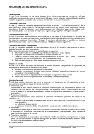 REGLAMENTO UCI DEL DEPORTE CICLISTA



Generalidades
7.1.055 Toda competición de trial debe disponer de un número adecuado de comisarios y oficiales
cualificados, compuesto al menos de un comisario UCI, para asumir todas las responsabilidades y aplicar
todas las obligaciones vinculadas a las funciones mencionadas en la presente sección.

Colegio de Comisarios
7.1.056 El colegio de comisarios es designado conforme al artículo 1.2.116 del Reglamento UCI. Es la
autoridad final de toda competición. Tiene el derecho de imponer una sanción a todo participante, pariente,
espectador o director de equipo en interés de la seguridad o por infracción a las presentes reglas, según
las directrices dadas en el apartado 16 del presente reglamento y a la parte 1 del Reglamento UCI.

Comisario Administrativo
7.1.057 El comisario administrativo es responsable de la inscripción y de la clasificación de todos los
participantes en la prueba, del tratamiento y de la difusión de las listas de salida, así como del tratamiento
de todos los resultados (intermedios y finales). El comisario administrativo es asistido por personal
administrativo suficiente, según se indica en el artículo 7.1.060 del presente reglamento.

Comisarios nacionales y/o regionales
7.1.058 Los comisarios nacionales y/o regionales asisten al colegio de comisarios para garantizar el respeto
de todas las reglas que rigen cada prueba.
Todos los comisarios deben disponer de las cualificaciones siguientes:
    a. deben hablar inglés con facilidad o disponer de un intérprete en lengua inglesa.
    b. No pueden ser ni directores ni miembros de la dirección de la UCI.
    c. Todos los comisarios deben llevar una vestimenta distintiva de manera que        sean     fácilmente
        identificados por los participantes y por los directores de equipos.
    d. Cada comisario de carrera debe ocupar un puesto claramente definido.

Director de prueba
7.1.059 Con la ayuda del colegio de comisarios, el director de carrera, designado por el organizador, es
especialmente responsable de los aspectos siguientes:
    a. definición y mantenimiento del calendario de pruebas
    b. inscripción y organización de todos los comisarios, oficiales y personal administrativo, en número
        adecuado al volumen de la prueba.
    c. Poner a disposición el equipamiento necesario para la organización de la carrera
    d. Adquisición, distribución y presentación de los trofeos y demás recompensas.

Oficiales/Personal
7.1.060 Los oficiales siguientes, así como el personal, son designados por el organizador y tienen
especialmente la misión de realizar las tareas siguientes:
a. Oficiales de zona
    Los oficiales de zona prestan asistencia al colegio de comisarios para fijar los carteles de salidas y los
    resultados de cada sección, así como para recoger las tarjetas de puntos. Están colocados en cada
    punto de acceso o de salida de las secciones e impiden la entrada de los espectadores y de personas no
    autorizadas.
b. Personal administrativo
    El personal administrativo presta asistencia al comisario administrativo (miembro del colegio de los
comisarios) en:
     - La recepción y verificación al respeto de las reglas de participación del formulario de inscripción de
         cada competidor;
     - Las solicitudes de autorización;
     - La colocación de paneles de las listas de salida / resultados sobre los tableros de fijación.
c. Presentador
    El presentador se encarga de anunciar la competición, comunicar los anuncios formales que conciernen
    a la competición, de Informar a los corredores, a los espectadores, a los comisarios y a los oficiales de
    todo cambio de programa de carrera.
d. Personal de seguridad
    Con el fin de asegurar la seguridad de los corredores y de los espectadores, la organización huésped
    prevé un número suficiente de agentes de seguridad que deben llevar una vestimenta distintiva u otro
    accesorio que permita identificarles fácilmente.
e. Primeros auxilios


FO109                                           7                          PRUEBAS DE TRIAL
 