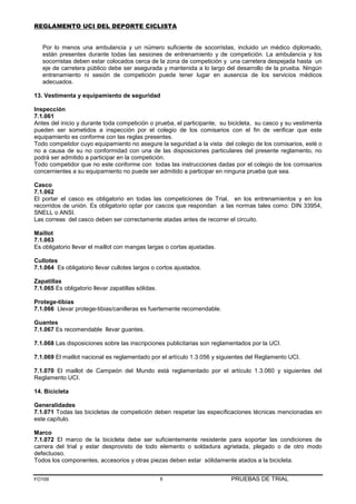 REGLAMENTO UCI DEL DEPORTE CICLISTA


   Por lo menos una ambulancia y un número suficiente de socorristas, incluido un médico diplomado,
   están presentes durante todas las sesiones de entrenamiento y de competición. La ambulancia y los
   socorristas deben estar colocados cerca de la zona de competición y una carretera despejada hasta un
   eje de carretera público debe ser asegurada y mantenida a lo largo del desarrollo de la prueba. Ningún
   entrenamiento ni sesión de competición puede tener lugar en ausencia de los servicios médicos
   adecuados.

13. Vestimenta y equipamiento de seguridad

Inspección
7.1.061
Antes del inicio y durante toda competición o prueba, el participante, su bicicleta, su casco y su vestimenta
pueden ser sometidos a inspección por el colegio de los comisarios con el fin de verificar que este
equipamiento es conforme con las reglas presentes.
Todo competidor cuyo equipamiento no asegure la seguridad a la vista del colegio de los comisarios, esté o
no a causa de su no conformidad con una de las disposiciones particulares del presente reglamento, no
podrá ser admitido a participar en la competición.
Todo competidor que no este conforme con todas las instrucciones dadas por el colegio de los comisarios
concernientes a su equipamiento no puede ser admitido a participar en ninguna prueba que sea.

Casco
7.1.062
El portar el casco es obligatorio en todas las competiciones de Trial, en los entrenamientos y en los
recorridos de unión. Es obligatorio optar por cascos que respondan a las normas tales como: DIN 33954,
SNELL o ANSI.
Las correas del casco deben ser correctamente atadas antes de recorrer el circuito.

Maillot
7.1.063
Es obligatorio llevar el maillot con mangas largas o cortas ajustadas.

Cullotes
7.1.064 Es obligatorio llevar cullotes largos o cortos ajustados.

Zapatillas
7.1.065 Es obligatorio llevar zapatillas sólidas.

Protege-tibias
7.1.066 Llevar protege-tibias/canilleras es fuertemente recomendable.

Guantes
7.1.067 Es recomendable llevar guantes.

7.1.068 Las disposiciones sobre las inscripciones publicitarias son reglamentados por la UCI.

7.1.069 El maillot nacional es reglamentado por el artículo 1.3.056 y siguientes del Reglamento UCI.

7.1.070 El maillot de Campeón del Mundo está reglamentado por el artículo 1.3.060 y siguientes del
Reglamento UCI.

14. Bicicleta

Generalidades
7.1.071 Todas las bicicletas de competición deben respetar las especificaciones técnicas mencionadas en
este capítulo.

Marco
7.1.072 El marco de la bicicleta debe ser suficientemente resistente para soportar las condiciones de
carrera del trial y estar desprovisto de todo elemento o soldadura agrietada, plegado o de otro modo
defectuoso.
Todos los componentes, accesorios y otras piezas deben estar sólidamente atados a la bicicleta.


FO109                                               8                     PRUEBAS DE TRIAL
 