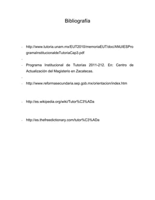 Bibliografía
- http://www.tutoria.unam.mx/EUT2010/memoriaEUT/doc/ANUIESPro
gramaInstitucionaldeTutoriaCap3.pdf
-
- Programa Institucional de Tutorías 2011-212. En: Centro de
Actualización del Magisterio en Zacatecas.
-
- http://www.reformasecundaria.sep.gob.mx/orientacion/index.htm
- http://es.wikipedia.org/wiki/Tutor%C3%ADa
- http://es.thefreedictionary.com/tutor%C3%ADa
 