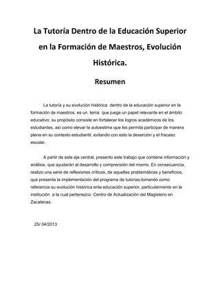 La Tutoría Dentro de la Educación Superior
en la Formación de Maestros, Evolución
Histórica.
Resumen
La tutoría y su evolución histórica dentro de la educación superior en la
formación de maestros, es un tema que juega un papel relevante en el ámbito
educativo; su propósito consiste en fortalecer los logros académicos de los
estudiantes, así como elevar la autoestima que les permita participar de manera
plena en su contexto estudiantil, evitando con esto la deserción y el fracaso
escolar.
A partir de este eje central, presento este trabajo que contiene información y
análisis, que ayudarán al desarrollo y comprensión del mismo. En consecuencia,
realizo una serie de reflexiones críticas, de aquellas problemáticas y beneficios,
que presenta la implementación del programa de tutorías;tomando como
referencia su evolución histórica enla educación superior, particularmente en la
institución a la cual pertenezco: Centro de Actualización del Magisterio en
Zacatecas.
25/ 04/2013
 