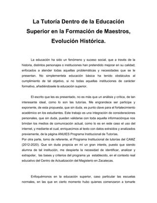 La Tutoría Dentro de la Educación
Superior en la Formación de Maestros,
Evolución Histórica.
La educación ha sido un fenómeno y suceso social, que a través de la
historia, distintos personajes o instituciones han pretendido mejorar en su calidad;
enfocados a atender todas aquellas problemáticas y necesidades que se le
presentan. No simplementela educación básica ha tenido obstáculos al
cumplimiento de tal objetivo, si no todas aquellas instituciones de carácter
formativo, añadiéndosele la educación superior.
El escrito que les es presentado, no es más que un análisis y crítica, de tan
interesante ideal, como lo son las tutorías. Me engrandece ser participe y
exponente, de esta propuesta, que sin duda, es punto clave para el fortalecimiento
académico en los estudiantes. Este trabajo es una integración de consideraciones
personales, que sin duda, pueden validarse con toda aquella informaciónque nos
brindan los medios de comunicación actual, como lo es en este caso el uso del
internet, y mediante el cual, enriquecimos al texto con datos extraídos y analizados
previamente, de la página ANUIES Programa Institucional de Tutorías.
Por otra parte, tomo de referente, el Programa Institucional de tutorías del CAMZ
(2012-2020). Que sin duda propicia en mí un gran interés, puesto que siendo
alumna de tal institución, me despierta la necesidad de identificar, analizar y
extrapolar, las bases y criterios del programa ya establecido, en el contexto real
educativo del Centro de Actualización del Magisterio en Zacatecas.
Enfoquémonos en la educación superior, caso particular las escuelas
normales, en las que en cierto momento hubo quienes comenzaron a tomarle
 