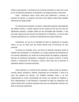 interés y preocupación, a fenómenos que se hacían presenten en este nivel, como
lo son: la deserción estudiantil, la reprobación, yel rezago educativo, entre otros.
Estos fenómenos fueron punto clave para determinar y formular, el
proyecto de tutorías, un programa que tiene como objetivo abatir todas aquellas
situaciones de riesgo escolar.
En esta ponencia pretendo, compartir y desarrollar aspectos sobresalientes
del método tutorías, y mostrar algunas de las causas por las que dio inicio tan
significativo proyecto; y señalar cuáles son sus principales ejes centrales. Y más
que nada, exponer de qué manera se ha llevado en mi institución, y si se han dado
cambios significativoso no, acordes al mejoramiento de nuestra institución.
Inicialmente, me veo en la necesidad de darle un significado al concepto
tutoría; ya que sin duda será eje central durante todo el transcurso de esta
ponencia.
La tutoría se considera como una forma de atención educativa donde el
profesor tutor acompaña a un estudiante o a un grupo pequeño de estudiantes de
una manera sistemática, por medio de la estructuración de objetivos, programas,
técnicas de enseñanza apropiadas e integración de grupos conforme a ciertos
criterios y mecanismos de monitoreo y control, entre otros que le permitan al
estudiante mejorar su proceso educativo.
Como sabemos, en muchas de las ocasiones, nuestra nación se apropia y
concibe, planes, proyectos y diseños, propuestos por el extranjero. Y este es el
caso del proyecto de tutorías. Los modelos tutoriales nacen y se han
implementado en varias universidades del mundo; por ejemplo en Inglaterra y
EUA. Retomándose a nivel Mundial la necesidad de abatir los obstáculos que
hasta la fecha tiene el sistema educativo para que sus estudiantes culminen con
éxito su formación profesional.
 