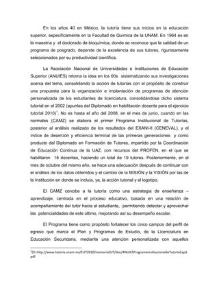 En los años 40 en México, la tutoría tiene sus inicios en la educación
superior, específicamente en la Facultad de Química de la UNAM. En 1964 es en
la maestría y el doctorado de bioquímica, donde se reconoce que la calidad de un
programa de posgrado, depende de la excelencia de sus tutores, rigurosamente
seleccionados por su productividad científica.
La Asociación Nacional de Universidades e Instituciones de Educación
Superior (ANUIES) retoma la idea en los 60s sistematizando sus investigaciones
acerca del tema, consolidando la acción de tutorías con el propósito de construir
una propuesta para la organización e implantación de programas de atención
personalizada de los estudiantes de licenciatura, consolidándose dicho sistema
tutorial en el 2002 (apuntes del Diplomado en habilitación docente para el ejercicio
tutorial 2010)1
. No es hasta el año del 2008, en el mes de junio, cuando en las
normales (CAMZ) se elabora el primer Programa Institucional de Tutorías,
posterior al análisis realizado de los resultados del EXANI-II (CENEVAL), y el
índice de deserción y eficiencia terminal de las primeras generaciones y como
producto del Diplomado en Formación de Tutores, impartido por la Coordinación
de Educación Continua de la UAZ, con recursos del PROFEN, en el que se
habilitaron 18 docentes, haciendo un total de 19 tutores. Posteriormente, en el
mes de octubre del mismo año, se hace una adecuación después de continuar con
el análisis de los datos obtenidos y el cambio de la MISIÓN y la VISIÓN por las de
la Institución en donde se incluía, ya, la acción tutorial y el logotipo.
El CAMZ concibe a la tutoría como una estrategia de enseñanza –
aprendizaje, centrada en el proceso educativo, basada en una relación de
acompañamiento del tutor hacia el estudiante, permitiendo detectar y aprovechar
las potencialidades de este último, mejorando así su desempeño escolar.
El Programa tiene como propósito fortalecer los cinco campos del perfil de
egreso que marca el Plan y Programas de Estudio, de la Licenciatura en
Educación Secundaria, mediante una atención personalizada con aquellos
1
Cfr.http://www.tutoria.unam.mx/EUT2010/memoriaEUT/doc/ANUIESProgramaInstitucionaldeTutoriaCap3.
pdf
 