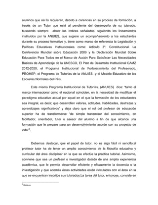 alumnos que así lo requieran, debido a carencias en su proceso de formación, a
través de un Tutor que esté al pendiente del desempeño de su tutorado,
buscando siempre abatir los índices señalados, siguiendo los lineamientos
instituidos por la ANUIES, que sugiere un acompañamiento a los estudiantes
durante su proceso formativo y, tiene como marco de referencia la Legislación y
Políticas Educativas Institucionales como: Artículo 3º. Constitucional. La
Conferencia Mundial sobre Educación 2009 y la Declaración Mundial Sobre
Educación Para Todos en el Marco de Acción Para Satisfacer Las Necesidades
Básicas de Aprendizaje de la UNESCO, El Plan de Desarrollo Institucional CAMZ
2012-2020, el Programa Institucional de Fortalecimiento del Profesorado,
PROMEP, el Programa de Tutorías de la ANUIES y el Modelo Educativo de las
Escuelas Normales del País.
Este mismo Programa Institucional de Tutorías. (ANUIES) dice: “tanto el
marco internacional como el nacional coinciden, en la necesidad de modificar el
paradigma educativo actual por aquel en el que la formación de los estudiantes
sea integral, es decir; que desarrollen valores, actitudes, habilidades, destrezas y
aprendizajes significativos” y deja claro que el rol del profesor de educación
superior ha de transformarse “de simple transmisor del conocimiento, en
facilitador, orientador, tutor o asesor del alumno a fin de que alcance una
formación que le prepare para un desenvolvimiento acorde con su proyecto de
vida”2
.
Debemos destacar, que el papel de tutor, no es algo fácil ni sencillo;el
profesor tutor ha de tener un amplio conocimiento de la filosofía educativa y
curricular del área disciplinar en la que se efectúe la práctica tutorial. Asimismo,
conviene que sea un profesor o investigador dotado de una amplia experiencia
académica, que le permita desarrollar eficiente y eficazmente la docencia o la
investigación y que además éstas actividades estén vinculadas con el área en la
que se encuentran inscritos sus tutorados.La tarea del tutor, entonces, consiste en
2
Ibídem.
 