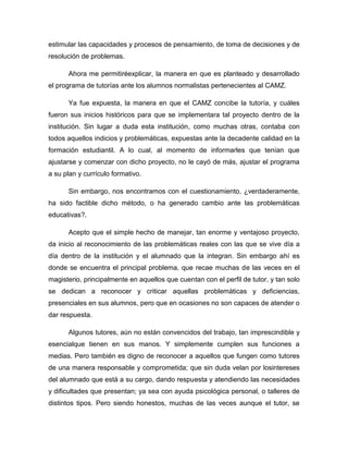 estimular las capacidades y procesos de pensamiento, de toma de decisiones y de
resolución de problemas.
Ahora me permitiréexplicar, la manera en que es planteado y desarrollado
el programa de tutorías ante los alumnos normalistas pertenecientes al CAMZ.
Ya fue expuesta, la manera en que el CAMZ concibe la tutoría, y cuáles
fueron sus inicios históricos para que se implementara tal proyecto dentro de la
institución. Sin lugar a duda esta institución, como muchas otras, contaba con
todos aquellos indicios y problemáticas, expuestas ante la decadente calidad en la
formación estudiantil. A lo cual, al momento de informarles que tenían que
ajustarse y comenzar con dicho proyecto, no le cayó de más, ajustar el programa
a su plan y currículo formativo.
Sin embargo, nos encontramos con el cuestionamiento, ¿verdaderamente,
ha sido factible dicho método, o ha generado cambio ante las problemáticas
educativas?.
Acepto que el simple hecho de manejar, tan enorme y ventajoso proyecto,
da inicio al reconocimiento de las problemáticas reales con las que se vive día a
día dentro de la institución y el alumnado que la integran. Sin embargo ahí es
donde se encuentra el principal problema, que recae muchas de las veces en el
magisterio, principalmente en aquellos que cuentan con el perfil de tutor, y tan solo
se dedican a reconocer y criticar aquellas problemáticas y deficiencias,
presenciales en sus alumnos, pero que en ocasiones no son capaces de atender o
dar respuesta.
Algunos tutores, aún no están convencidos del trabajo, tan imprescindible y
esencialque tienen en sus manos. Y simplemente cumplen sus funciones a
medias. Pero también es digno de reconocer a aquellos que fungen como tutores
de una manera responsable y comprometida; que sin duda velan por losintereses
del alumnado que está a su cargo, dando respuesta y atendiendo las necesidades
y dificultades que presentan; ya sea con ayuda psicológica personal, o talleres de
distintos tipos. Pero siendo honestos, muchas de las veces aunque el tutor, se
 