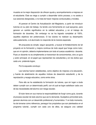 muestre en la mejor disposición de ofrecer ayuda y acompañamiento a mejoras en
el estudiante. Éste se niega a cumplir o desarrollar dicho proceso, o no asiste a
sus sesiones designadas, o no trata de hacer mejoras conductuales y morales.
Al parecer el Centro de Actualización del Magisterio, a partir de introducir
tutorías en su plan de trabajo, ha tenido una herramienta en cual apoyarse, para
generar un cambio significativo en la calidad educativa, y en el trabajo de
formación de docentes. Sin embargo no se ha logrado completar al 100%,
aquellos objetivos tan pretenciosos. O los tutores no realizan su desempeño
adecuadamente, o el alumnado no responde de la manera esperada.
Mi propuesta es simple; seguir apoyando, y buscar el fortalecimiento de tal
proyecto en la formación y mejora continua de todo aquel que funge como tutor;
que en mi opinión, debería implementarse con todo el cuerpo académico docente.
Pues un docente no es simplemente un transmisor de conocimientos, sino un guía
y actor principal, en el papel que representan los estudiantes y en los éxitos que
cada uno pretende lograr.
Por lo expuesto concluyo:
Las tutorías fueron establecidas, como objetivo de mejoras a la educación,
y fuente de abatimiento de aquellos índices de deserción estudiantil, y de la
reprobación y rezago educativo, como entre otros.
Para ello se ha establecido la formación de tutores, que sin lugar a duda
deben cumplir con un determinado perfil, con el cual se logre satisfacer cada una
de las necesidades del alumno con riesgo escolar.
El tutor tiene en sus manos la responsabilidad de fungir como guía, durante
el proceso escolar de todo alumno que así lo demande. Suobjetivo primordial será,
generar alumnos con un desarrollo profesional y humanístico. Y en todo momento,
ha de tomarse como referencia, perseguir los propósitos que son planteados en el
programa tutorial., cumplir con cada uno de ellos, se asegura una calidad
 