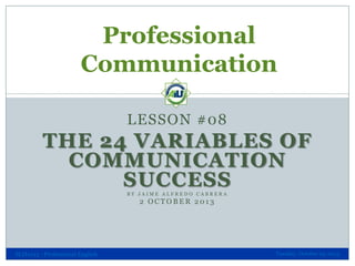 Professional
Communication
LESSON #08

THE 24 VARIABLES OF
COMMUNICATION
SUCCESS
BY JAIME ALFREDO CABRERA

2 OCTOBER 2013

SLH1013 - Professional English

Tuesday, October 29, 2013

 
