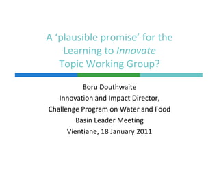 A ‘plausible promise’ for the 
    Learning to Innovate
    Learning to Innovate
   Topic Working Group?
           Boru Douthwaite
   Innovation and Impact Director, 
Challenge Program on Water and Food
         Basin Leader Meeting
      Vientiane, 18 January 2011
 