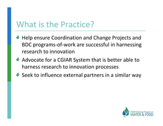 What is the Practice?
What is the Practice?
 Help ensure Coordination and Change Projects and 
 Help ensure Coordination and Change Projects and
 BDC programs‐of‐work are successful in harnessing 
 research to innovation
 Advocate for a CGIAR System that is better able to 
 harness research to innovation processes
 Seek to influence external partners in a similar way
 