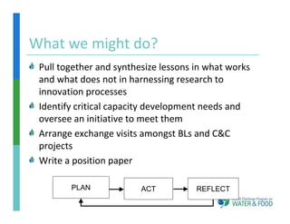 What we might do?
What we might do?
 Pull together and synthesize lessons in what works 
 Pull together and synthesize lessons in what works
 and what does not in harnessing research to 
 innovation processes
 Identify critical capacity development needs and 
 oversee an initiative to meet them
 Arrange exchange visits amongst BLs and C&C 
 projects
 Write a position paper

        PLAN             ACT          REFLECT
 