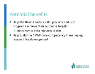 Potential benefits
Potential benefits
 Help the Basin Leaders, C&C projects and BDC 
 Help the Basin Leaders, C&C projects and BDC
 programs achieve their outcome targets
   Mechanism to bring resources to bear
 Help build the CPWF core competency in managing 
 research for development
 