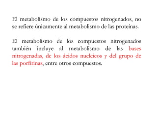 El metabolismo de los compuestos nitrogenados, no
se refiere únicamente al metabolismo de las proteínas.
El metabolismo de los compuestos nitrogenados
también incluye al metabolismo de las bases
nitrogenadas, de los ácidos nucleicos y del grupo de
las porfirinas, entre otros compuestos.
 