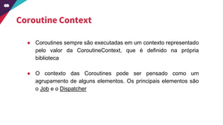Coroutine Context
● Coroutines sempre são executadas em um contexto representado
pelo valor da CoroutineContext, que é definido na própria
biblioteca
● O contexto das Coroutines pode ser pensado como um
agrupamento de alguns elementos. Os principais elementos são
o Job e o Dispatcher
 