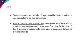 Job
● Conceitualmente, um trabalho é algo cancelável com um ciclo de
vida que culmina em sua completude
● Toda Coroutine roda em um Job. Você pode especificar um ou
um novo será criado quando uma nova Coroutine for lançada. O
Job é utilizado principalmente para fazer a junção de Coroutines
e cancelamentos
 