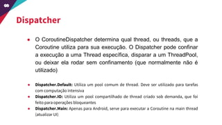 Dispatcher
● O CoroutineDispatcher determina qual thread, ou threads, que a
Coroutine utiliza para sua execução. O Dispatcher pode confinar
a execução a uma Thread específica, disparar a um ThreadPool,
ou deixar ela rodar sem confinamento (que normalmente não é
utilizado)
● Dispatcher.Default: Utiliza um pool comum de thread. Deve ser utilizado para tarefas
com computação intensiva
● Dispatcher.IO: Utiliza um pool compartilhado de thread criado sob demanda, que foi
feito para operações bloqueantes
● Dispatcher.Main: Apenas para Android, serve para executar a Coroutine na main thread
(atualizar UI)
 