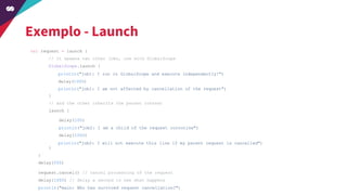 Exemplo - Launch
val request = launch {
// it spawns two other jobs, one with GlobalScope
GlobalScope.launch {
}
// and the other inherits the parent context
launch {
}
}
delay(500)
request.cancel() // cancel processing of the request
delay(1000) // delay a second to see what happens
println("main: Who has survived request cancellation?")
delay(100)
println("job2: I am a child of the request coroutine")
delay(1000)
println("job2: I will not execute this line if my parent request is cancelled")
println("job1: I run in GlobalScope and execute independently!")
delay(1000)
println("job1: I am not affected by cancellation of the request")
 