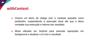 withContext
● Chama um bloco de código com o contexto passado como
parâmetro, suspendendo a execução atual até que o bloco
complete sua execução e retorne seu resultado
● Muito utilizado em Android para executar operações em
background e atualizar a UI com o resultado
 