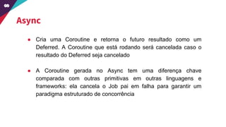 Async
● Cria uma Coroutine e retorna o futuro resultado como um
Deferred. A Coroutine que está rodando será cancelada caso o
resultado do Deferred seja cancelado
● A Coroutine gerada no Async tem uma diferença chave
comparada com outras primitivas em outras linguagens e
frameworks: ela cancela o Job pai em falha para garantir um
paradigma estruturado de concorrência
 
