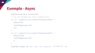 Exemplo - Async
log("Started main coroutine")
// run two background value computations
val v1 = async(CoroutineName("v1coroutine")) {
}
val v2 = async(CoroutineName("v2coroutine")) {
}
log("The answer for v1 / v2 = ${v1.await() / }")
delay(500)
log("Computing v1")
252
delay(1000)
log("Computing v2")
6
v2.await()
 