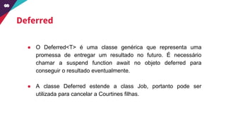 Deferred
● O Deferred<T> é uma classe genérica que representa uma
promessa de entregar um resultado no futuro. É necessário
chamar a suspend function await no objeto deferred para
conseguir o resultado eventualmente.
● A classe Deferred estende a class Job, portanto pode ser
utilizada para cancelar a Courtines filhas.
 