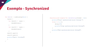 Exemplo - Synchronized
fun main() = runBlocking<Unit> {
launch {
val result1 = async {
dosomething(1)
}
val result2 = async {
dosomething(2)
}
result1.await()
result2.await()
println("main: finished")
}
}
@Synchronized suspend fun dosomething(thread : Int){
println("Start synchronized block $thread ")
for(i in 0..5){
delay(100)
println("step synchronized block $thread")
}
println("End synchronized block $thread")
}
 