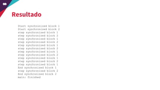 Resultado
Start synchronized block 1
Start synchronized block 2
step synchronized block 1
step synchronized block 2
step synchronized block 1
step synchronized block 2
step synchronized block 1
step synchronized block 2
step synchronized block 1
step synchronized block 2
step synchronized block 1
step synchronized block 2
step synchronized block 1
End synchronized block 1
step synchronized block 2
End synchronized block 2
main: finished
 