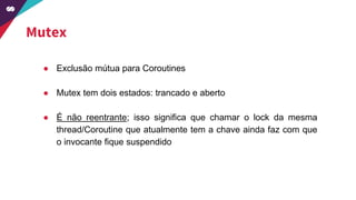 Mutex
● Exclusão mútua para Coroutines
● Mutex tem dois estados: trancado e aberto
● É não reentrante; isso significa que chamar o lock da mesma
thread/Coroutine que atualmente tem a chave ainda faz com que
o invocante fique suspendido
 