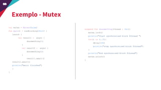 Exemplo - Mutex
val mutex = Mutex(false)
fun main() = runBlocking<Unit> {
launch {
val result1 = async {
dosomething(1)
}
val result2 = async {
dosomething(2)
}
result1.await()
result2.await()
println("main: finished")
}
}
suspend fun dosomething(thread : Int){
mutex.lock()
println("Start synchronized block $thread ")
for(i in 0..5){
delay(100)
println("step synchronized block $thread")
}
println("End synchronized block $thread")
mutex.unlock()
}
 