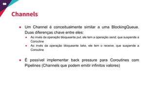 ● Um Channel é conceitualmente similar a uma BlockingQueue.
Duas diferenças chave entre eles:
● Ao invés da operação bloqueante put, ele tem a operação send, que suspende a
Coroutine
● Ao invés da operação bloqueante take, ele tem o receive, que suspende a
Coroutine
● É possível implementar back pressure para Coroutines com
Pipelines (Channels que podem emitir infinitos valores)
Channels
 