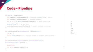 Code - Pipeline
fun main() = runBlocking {
val numbers = produceNumbers() // produces integers from 1 and on
val squares = square(numbers) // squares integers
for (i in 1..5) println(squares.receive()) // print first five
}
fun CoroutineScope.produceNumbers() = produce<Int> {
}
fun CoroutineScope.square(numbers: ReceiveChannel<Int>):
ReceiveChannel<Int> = produce {
}
1
4
9
16
25
Done!var x = 1
while (true) send(x++) // infinite stream of integers starting from 1
delay(1000)
for (x in numbers) send(x * x)
println("Done!") // we are done
coroutineContext.cancelChildren() // cancel children coroutines
 