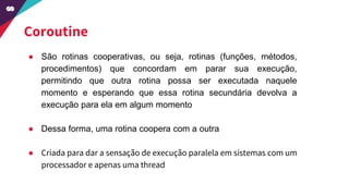 Coroutine
● São rotinas cooperativas, ou seja, rotinas (funções, métodos,
procedimentos) que concordam em parar sua execução,
permitindo que outra rotina possa ser executada naquele
momento e esperando que essa rotina secundária devolva a
execução para ela em algum momento
● Dessa forma, uma rotina coopera com a outra
● Criada para dar a sensação de execução paralela em sistemas com um
processador e apenas uma thread
 