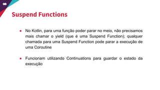 Suspend Functions
● No Kotlin, para uma função poder parar no meio, não precisamos
mais chamar o yield (que é uma Suspend Function); qualquer
chamada para uma Suspend Function pode parar a execução de
uma Coroutine
● Funcionam utilizando Continuations para guardar o estado da
execução
 