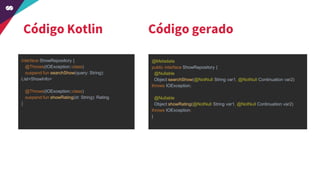 Código Kotlin
interface ShowRepository {
@Throws(IOException::class)
suspend fun searchShow(query: String):
List<ShowInfo>
@Throws(IOException::class)
suspend fun showRating(id: String): Rating
}
@Metadata
public interface ShowRepository {
@Nullable
Object searchShow(@NotNull String var1, @NotNull Continuation var2)
throws IOException;
@Nullable
Object showRating(@NotNull String var1, @NotNull Continuation var2)
throws IOException;
}
Código gerado
 