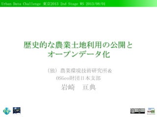 Urban Data Challenge 東京2013 2nd Stage WS 2013/08/01
歴史的な農業土地利用の公開と
オープンデータ化
（独）農業環境技術研究所＆
OSGeo財団日本支部
岩崎 亘典
 