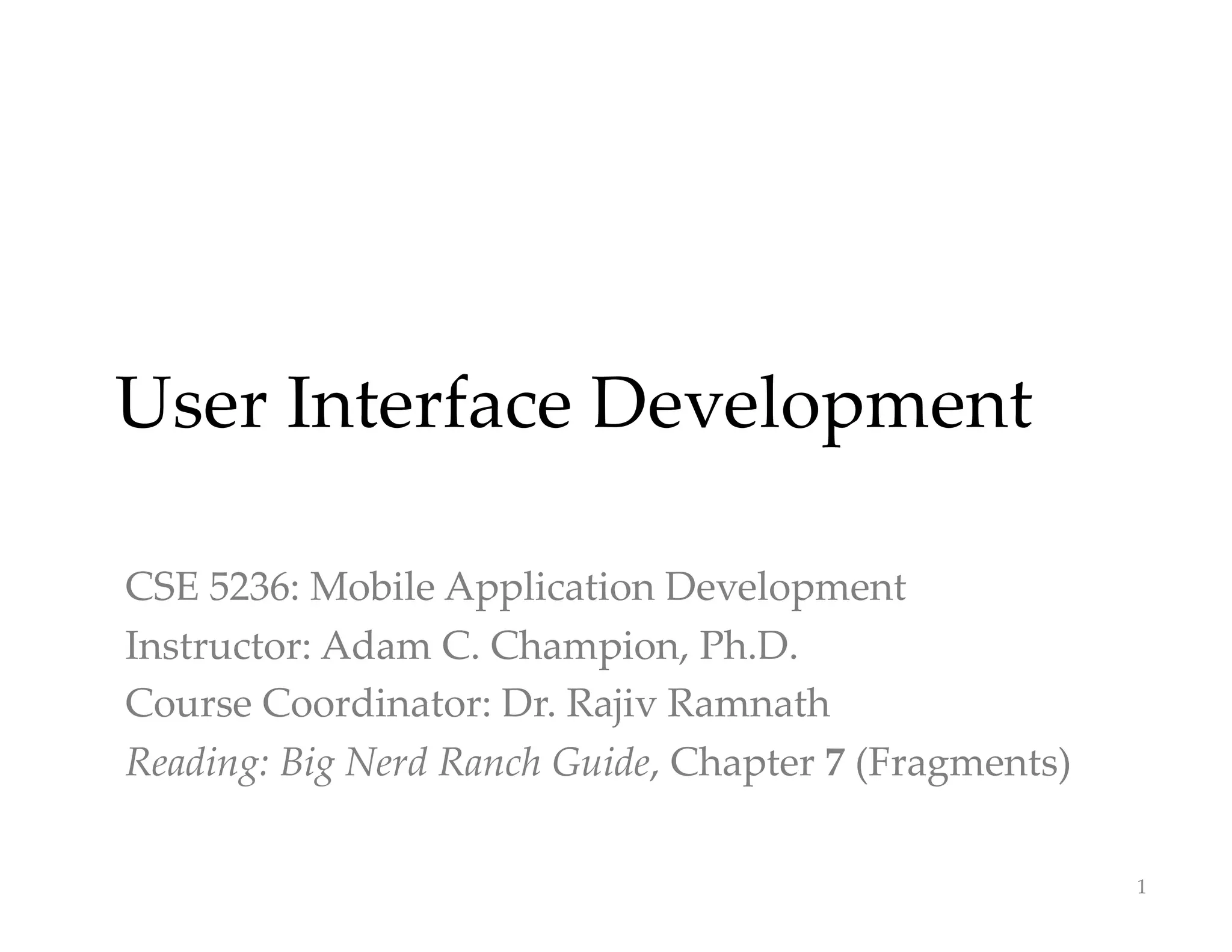 User Interface Development
CSE 5236: Mobile Application Development
Instructor: Adam C. Champion, Ph.D.
Course Coordinator: Dr. Rajiv Ramnath
Reading: Big Nerd Ranch Guide, Chapter 7 (Fragments)
1
 