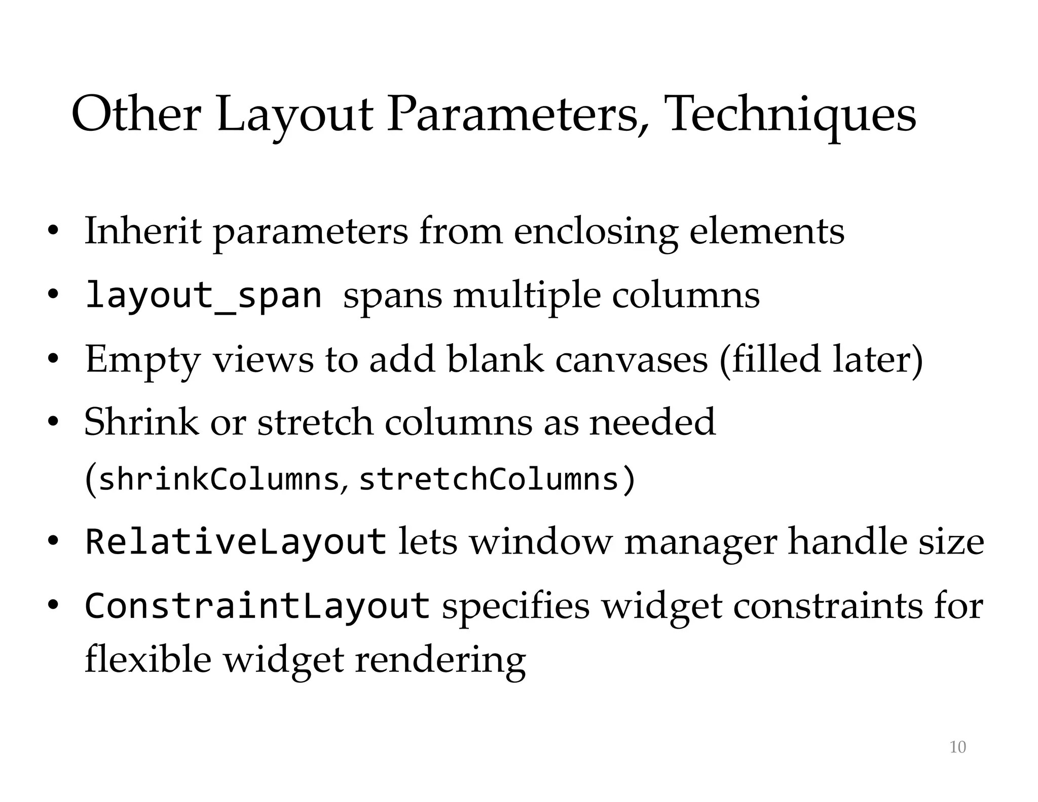 Other Layout Parameters, Techniques
• Inherit parameters from enclosing elements
• layout_span spans multiple columns
• Empty views to add blank canvases (filled later)
• Shrink or stretch columns as needed
(shrinkColumns, stretchColumns)
• RelativeLayout lets window manager handle size
• ConstraintLayout specifies widget constraints for
flexible widget rendering
10
 