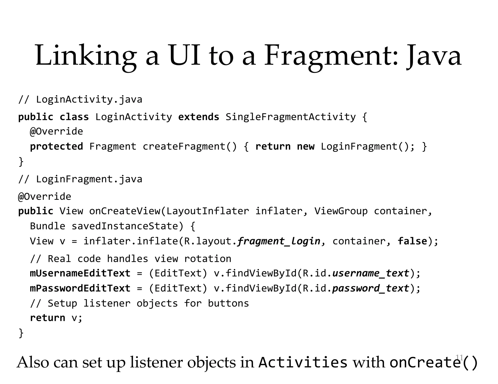 Linking a UI to a Fragment: Java
// LoginActivity.java
public class LoginActivity extends SingleFragmentActivity {
@Override
protected Fragment createFragment() { return new LoginFragment(); }
}
// LoginFragment.java
@Override
public View onCreateView(LayoutInflater inflater, ViewGroup container,
Bundle savedInstanceState) {
View v = inflater.inflate(R.layout.fragment_login, container, false);
// Real code handles view rotation
mUsernameEditText = (EditText) v.findViewById(R.id.username_text);
mPasswordEditText = (EditText) v.findViewById(R.id.password_text);
// Setup listener objects for buttons
return v;
}
11
Also can set up listener objects in Activities with onCreate()
 