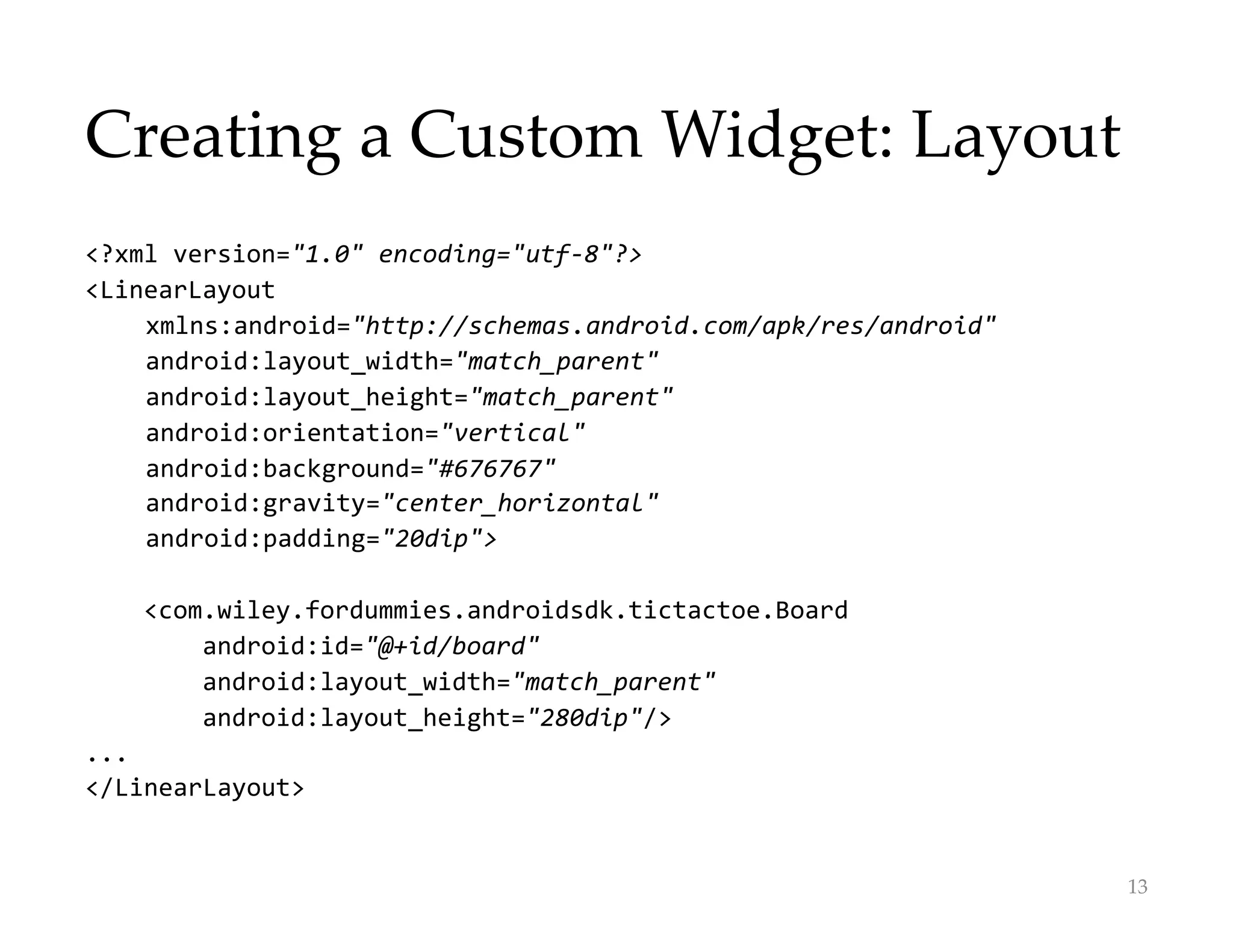Creating a Custom Widget: Layout
<?xml version="1.0" encoding="utf-8"?>
<LinearLayout
xmlns:android="http://schemas.android.com/apk/res/android"
android:layout_width="match_parent"
android:layout_height="match_parent"
android:orientation="vertical"
android:background="#676767"
android:gravity="center_horizontal"
android:padding="20dip">
<com.wiley.fordummies.androidsdk.tictactoe.Board
android:id="@+id/board"
android:layout_width="match_parent"
android:layout_height="280dip"/>
...
</LinearLayout>
13
 