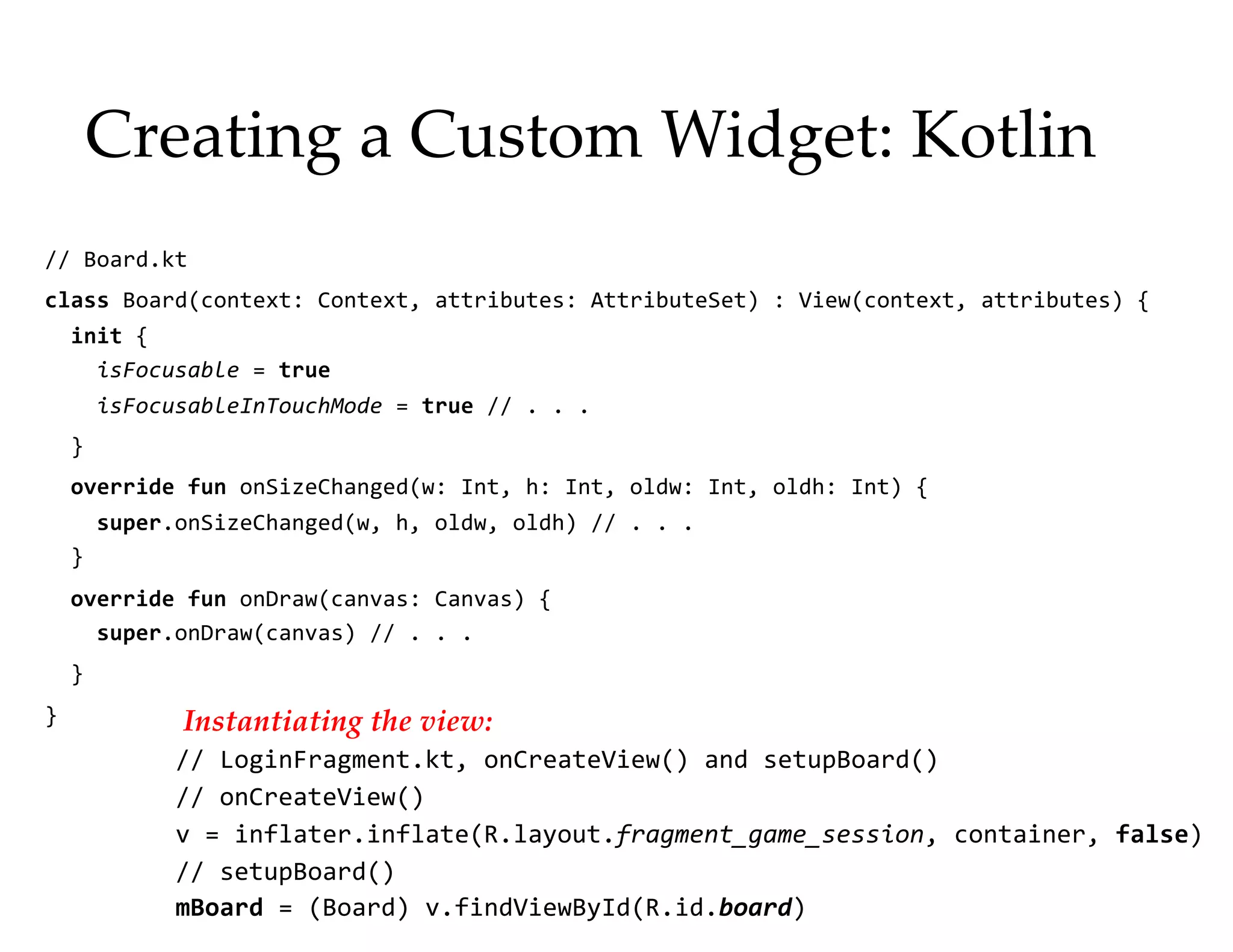 Creating a Custom Widget: Kotlin
// Board.kt
class Board(context: Context, attributes: AttributeSet) : View(context, attributes) {
init {
isFocusable = true
isFocusableInTouchMode = true // . . .
}
override fun onSizeChanged(w: Int, h: Int, oldw: Int, oldh: Int) {
super.onSizeChanged(w, h, oldw, oldh) // . . .
}
override fun onDraw(canvas: Canvas) {
super.onDraw(canvas) // . . .
}
}
15
Instantiating the view:
// LoginFragment.kt, onCreateView() and setupBoard()
// onCreateView()
v = inflater.inflate(R.layout.fragment_game_session, container, false)
// setupBoard()
mBoard = (Board) v.findViewById(R.id.board)
 