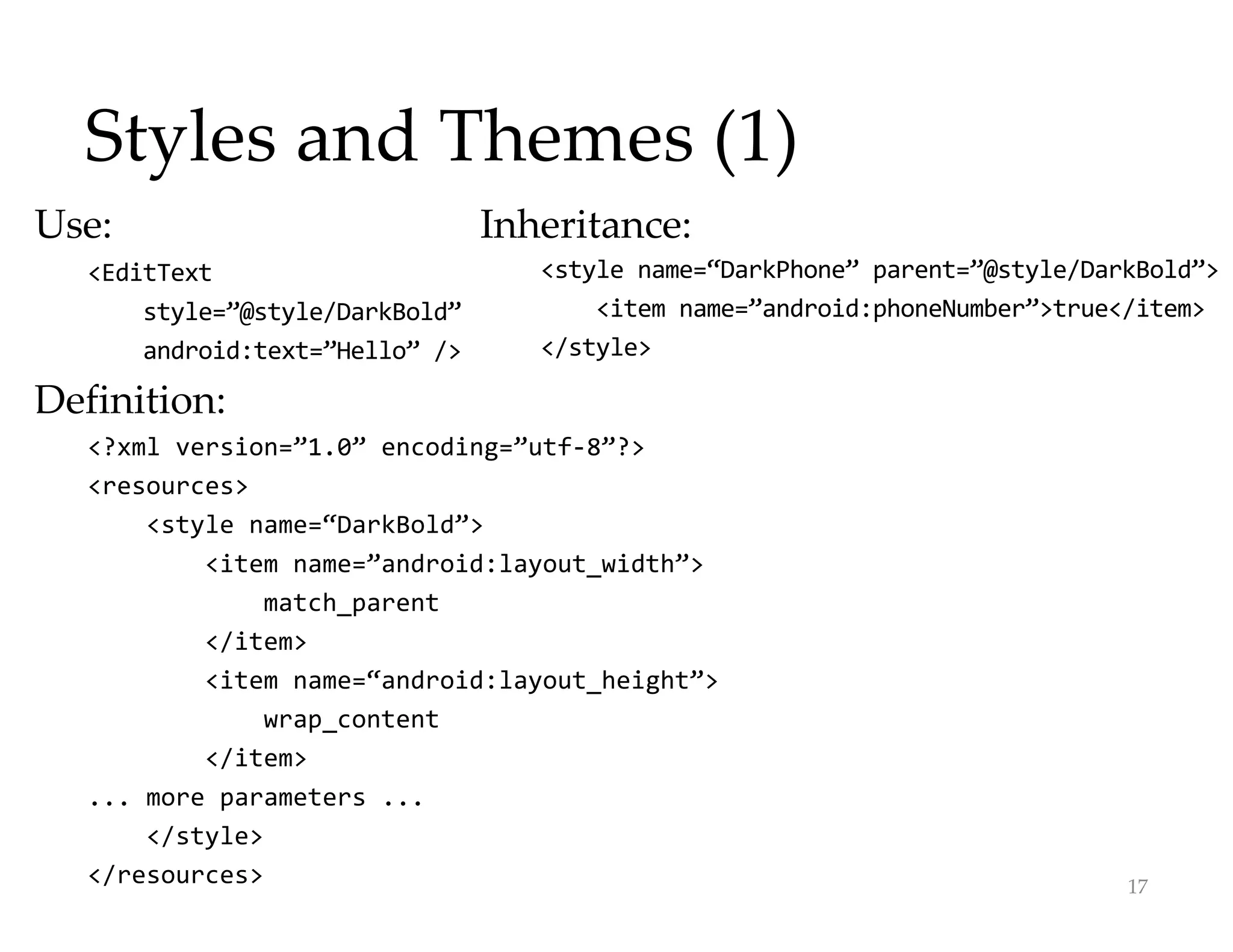 Styles and Themes (1)
Use:
<EditText
style=”@style/DarkBold”
android:text=”Hello” />
Definition:
<?xml version=”1.0” encoding=”utf-8”?>
<resources>
<style name=“DarkBold”>
<item name=”android:layout_width”>
match_parent
</item>
<item name=“android:layout_height”>
wrap_content
</item>
... more parameters ...
</style>
</resources> 17
Inheritance:
<style name=“DarkPhone” parent=”@style/DarkBold”>
<item name=”android:phoneNumber”>true</item>
</style>
 