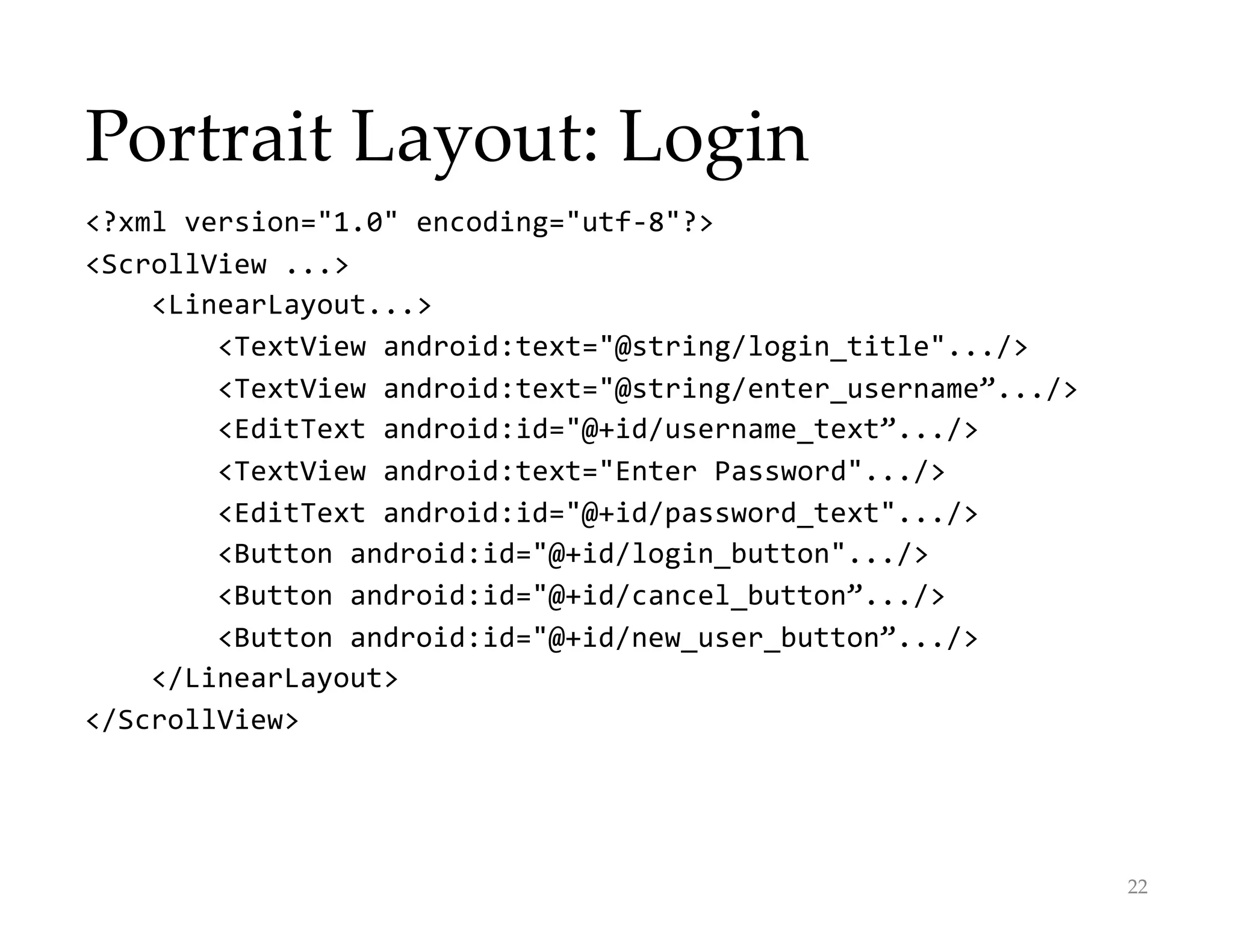 Portrait Layout: Login
22
<?xml version="1.0" encoding="utf-8"?>
<ScrollView ...>
<LinearLayout...>
<TextView android:text="@string/login_title".../>
<TextView android:text="@string/enter_username”.../>
<EditText android:id="@+id/username_text”.../>
<TextView android:text="Enter Password".../>
<EditText android:id="@+id/password_text".../>
<Button android:id="@+id/login_button".../>
<Button android:id="@+id/cancel_button”.../>
<Button android:id="@+id/new_user_button”.../>
</LinearLayout>
</ScrollView>
 