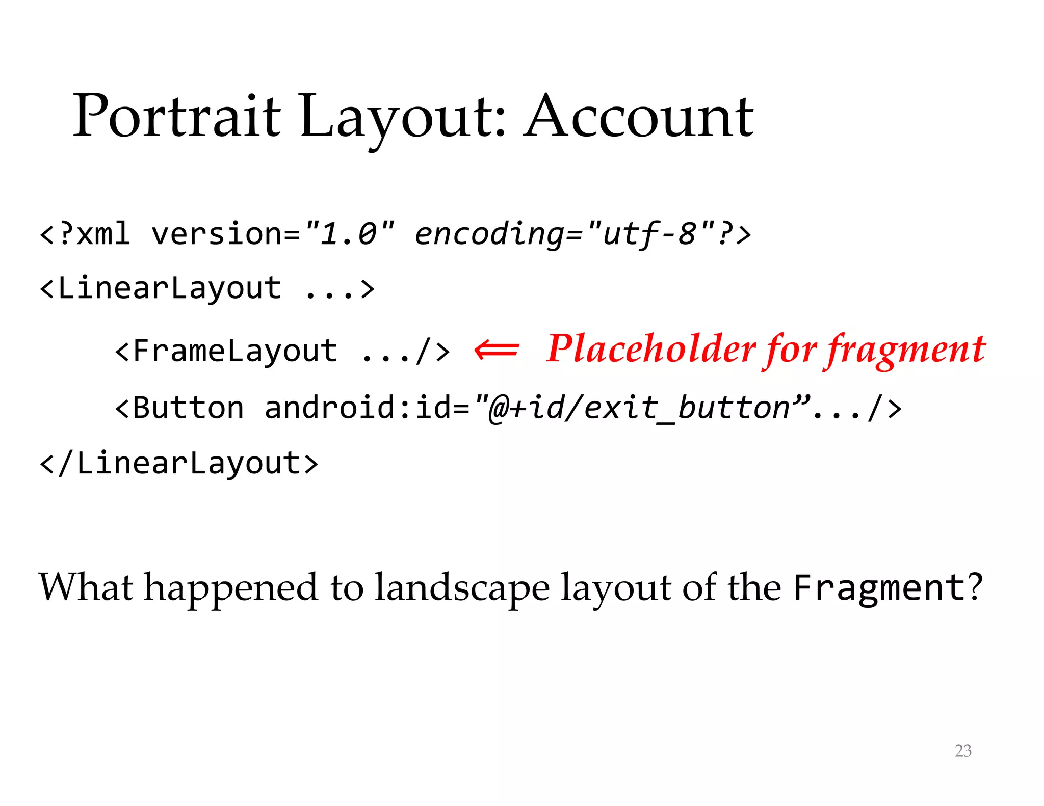 Portrait Layout: Account
<?xml version="1.0" encoding="utf-8"?>
<LinearLayout ...>
<FrameLayout .../> ⟸
⟸ Placeholder for fragment
<Button android:id="@+id/exit_button”.../>
</LinearLayout>
What happened to landscape layout of the Fragment?
23
 