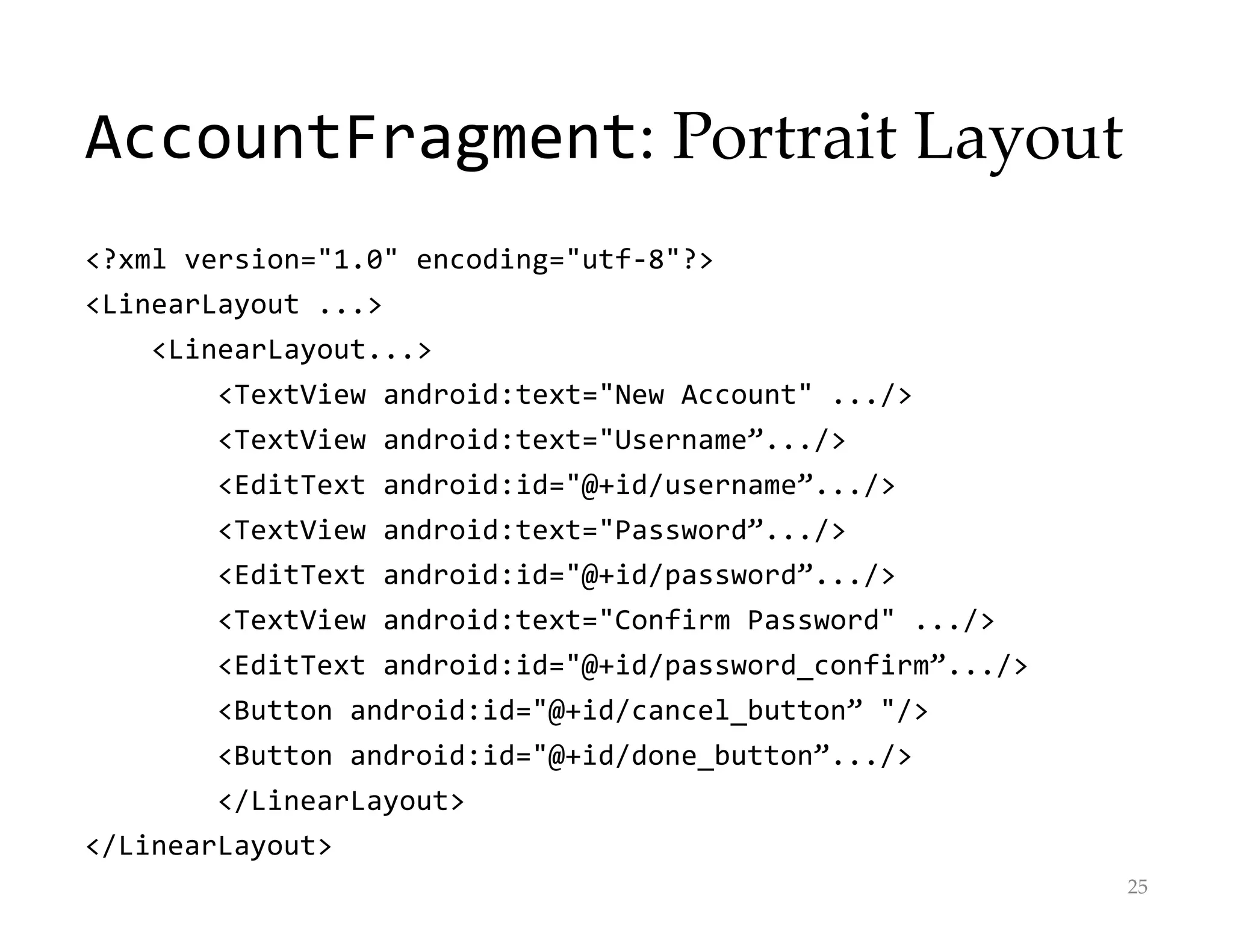 AccountFragment: Portrait Layout
<?xml version="1.0" encoding="utf-8"?>
<LinearLayout ...>
<LinearLayout...>
<TextView android:text="New Account" .../>
<TextView android:text="Username”.../>
<EditText android:id="@+id/username”.../>
<TextView android:text="Password”.../>
<EditText android:id="@+id/password”.../>
<TextView android:text="Confirm Password" .../>
<EditText android:id="@+id/password_confirm”.../>
<Button android:id="@+id/cancel_button” "/>
<Button android:id="@+id/done_button”.../>
</LinearLayout>
</LinearLayout>
25
 