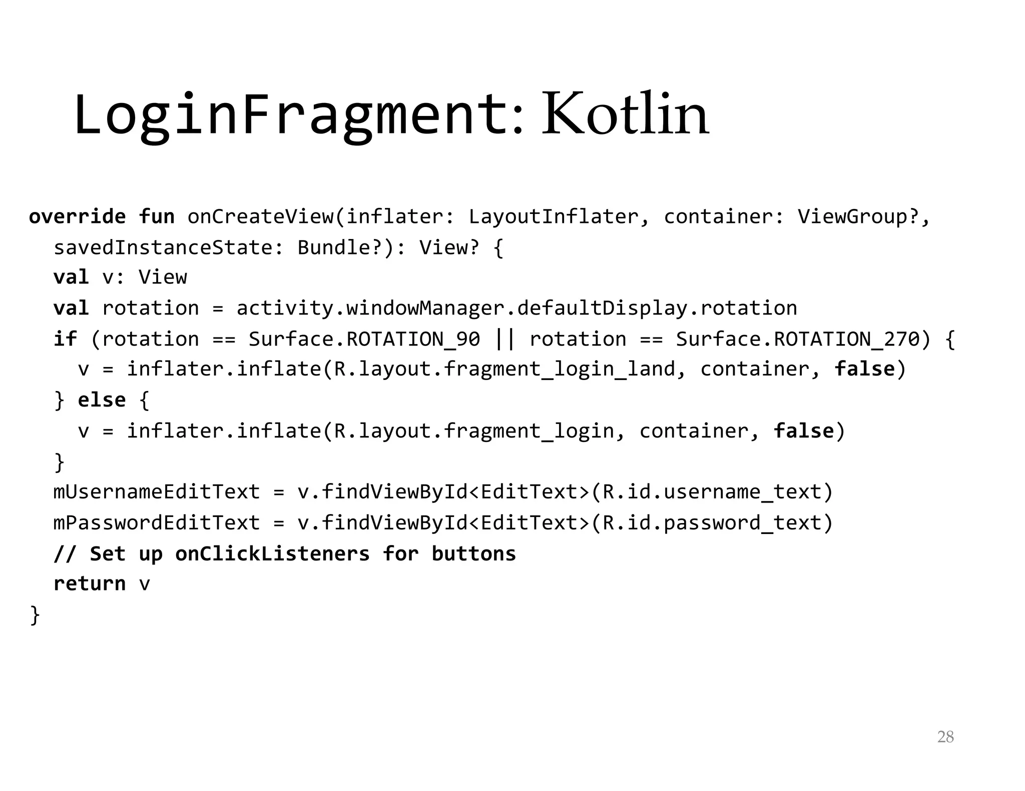 LoginFragment: Kotlin
override fun onCreateView(inflater: LayoutInflater, container: ViewGroup?,
savedInstanceState: Bundle?): View? {
val v: View
val rotation = activity.windowManager.defaultDisplay.rotation
if (rotation == Surface.ROTATION_90 || rotation == Surface.ROTATION_270) {
v = inflater.inflate(R.layout.fragment_login_land, container, false)
} else {
v = inflater.inflate(R.layout.fragment_login, container, false)
}
mUsernameEditText = v.findViewById<EditText>(R.id.username_text)
mPasswordEditText = v.findViewById<EditText>(R.id.password_text)
// Set up onClickListeners for buttons
return v
}
28
 