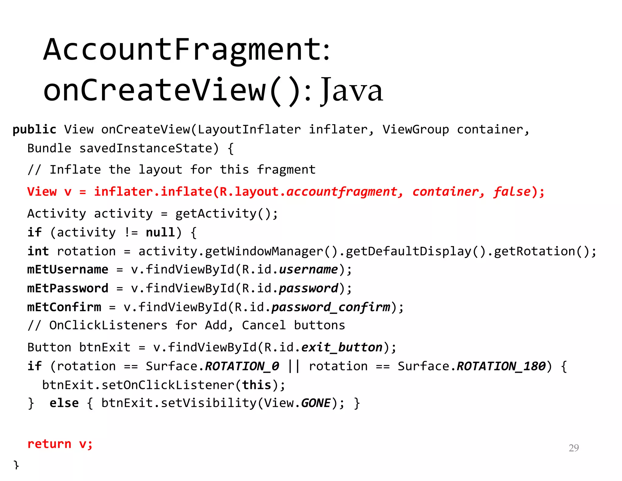 AccountFragment:
onCreateView(): Java
public View onCreateView(LayoutInflater inflater, ViewGroup container,
Bundle savedInstanceState) {
// Inflate the layout for this fragment
View v = inflater.inflate(R.layout.accountfragment, container, false);
Activity activity = getActivity();
if (activity != null) {
int rotation = activity.getWindowManager().getDefaultDisplay().getRotation();
mEtUsername = v.findViewById(R.id.username);
mEtPassword = v.findViewById(R.id.password);
mEtConfirm = v.findViewById(R.id.password_confirm);
// OnClickListeners for Add, Cancel buttons
Button btnExit = v.findViewById(R.id.exit_button);
if (rotation == Surface.ROTATION_0 || rotation == Surface.ROTATION_180) {
btnExit.setOnClickListener(this);
} else { btnExit.setVisibility(View.GONE); }
return v;
}
29
 