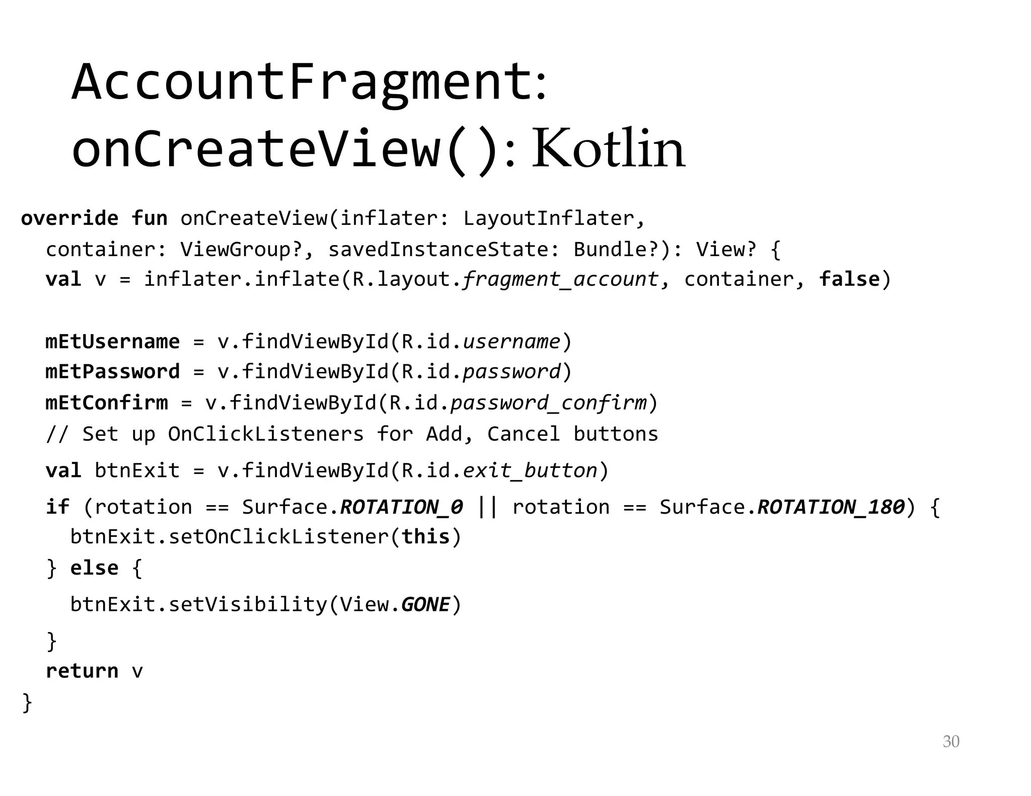AccountFragment:
onCreateView(): Kotlin
override fun onCreateView(inflater: LayoutInflater,
container: ViewGroup?, savedInstanceState: Bundle?): View? {
val v = inflater.inflate(R.layout.fragment_account, container, false)
mEtUsername = v.findViewById(R.id.username)
mEtPassword = v.findViewById(R.id.password)
mEtConfirm = v.findViewById(R.id.password_confirm)
// Set up OnClickListeners for Add, Cancel buttons
val btnExit = v.findViewById(R.id.exit_button)
if (rotation == Surface.ROTATION_0 || rotation == Surface.ROTATION_180) {
btnExit.setOnClickListener(this)
} else {
btnExit.setVisibility(View.GONE)
}
return v
}
30
 
