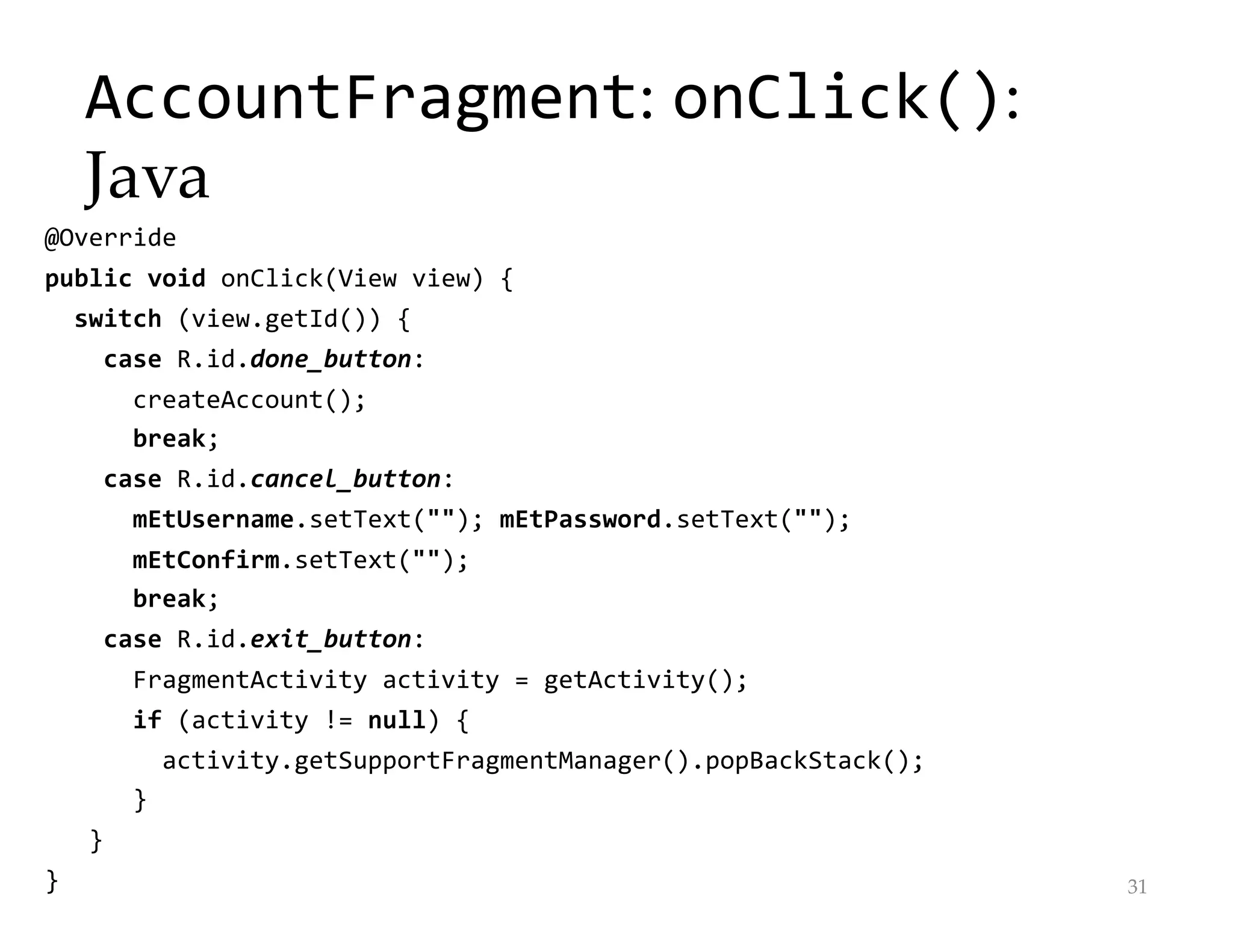 AccountFragment: onClick():
Java
@Override
public void onClick(View view) {
switch (view.getId()) {
case R.id.done_button:
createAccount();
break;
case R.id.cancel_button:
mEtUsername.setText(""); mEtPassword.setText("");
mEtConfirm.setText("");
break;
case R.id.exit_button:
FragmentActivity activity = getActivity();
if (activity != null) {
activity.getSupportFragmentManager().popBackStack();
}
}
} 31
 