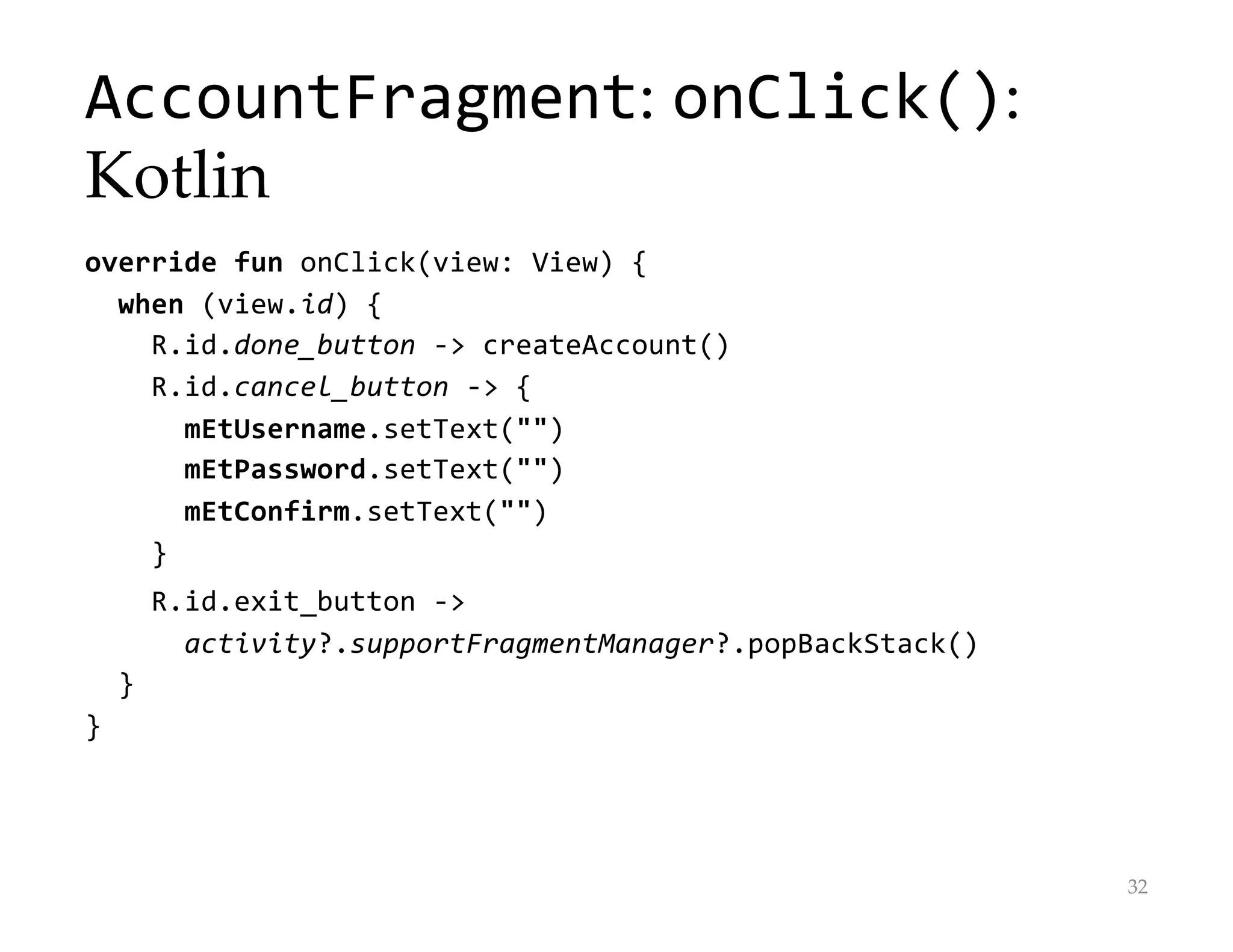 AccountFragment: onClick():
Kotlin
override fun onClick(view: View) {
when (view.id) {
R.id.done_button -> createAccount()
R.id.cancel_button -> {
mEtUsername.setText("")
mEtPassword.setText("")
mEtConfirm.setText("")
}
R.id.exit_button ->
activity?.supportFragmentManager?.popBackStack()
}
}
32
 
