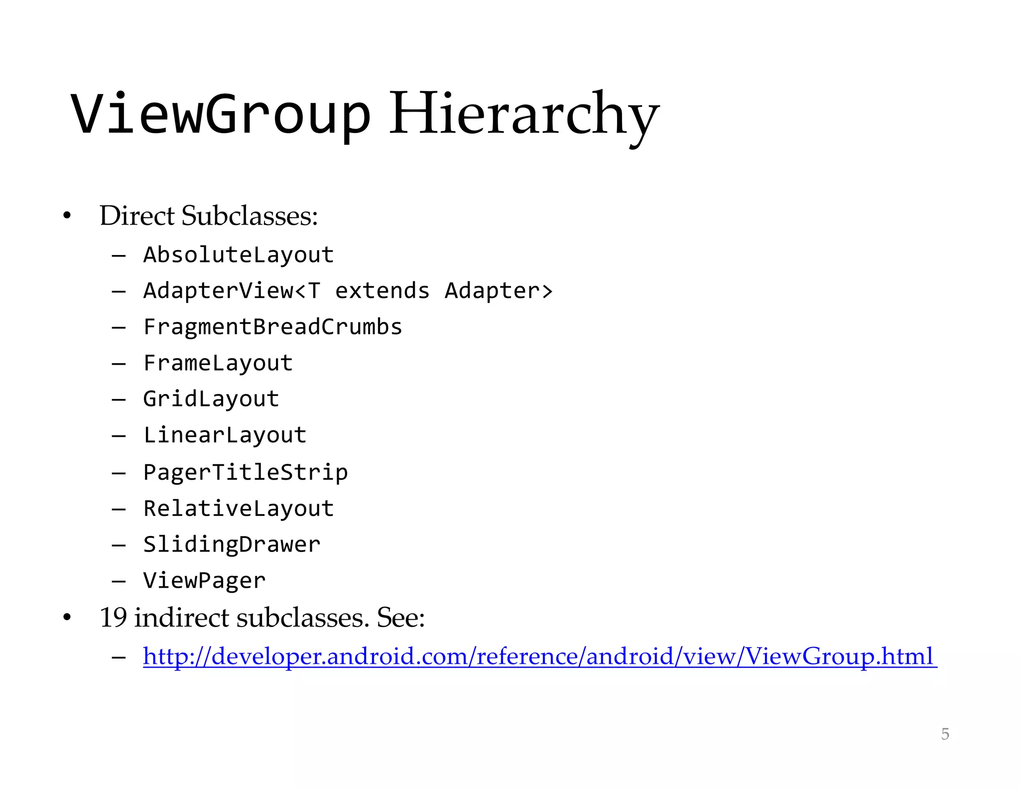 ViewGroup Hierarchy
• Direct Subclasses:
– AbsoluteLayout
– AdapterView<T extends Adapter>
– FragmentBreadCrumbs
– FrameLayout
– GridLayout
– LinearLayout
– PagerTitleStrip
– RelativeLayout
– SlidingDrawer
– ViewPager
• 19 indirect subclasses. See:
– http://developer.android.com/reference/android/view/ViewGroup.html
5
 
